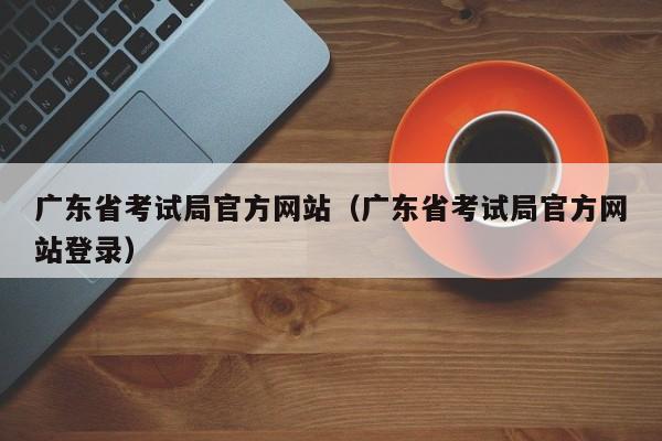 广东省考试局官方网站（广东省考试局官方网站登录）