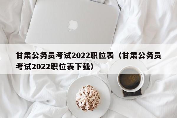 甘肃公务员考试2022职位表（甘肃公务员考试2022职位表下载）