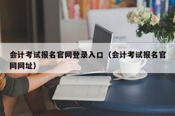 会计考试报名官网登录入口（会计考试报名官网网址）