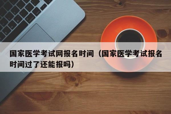 国家医学考试网报名时间（国家医学考试报名时间过了还能报吗）