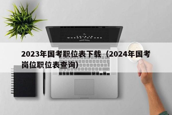 2023年国考职位表下载（2024年国考岗位职位表查询）