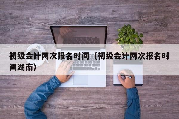 初级会计两次报名时间（初级会计两次报名时间湖南）