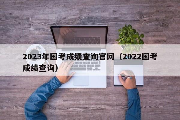 2023年国考成绩查询官网（2022国考成绩查询）