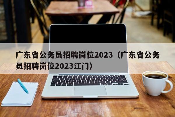 广东省公务员招聘岗位2023（广东省公务员招聘岗位2023江门）