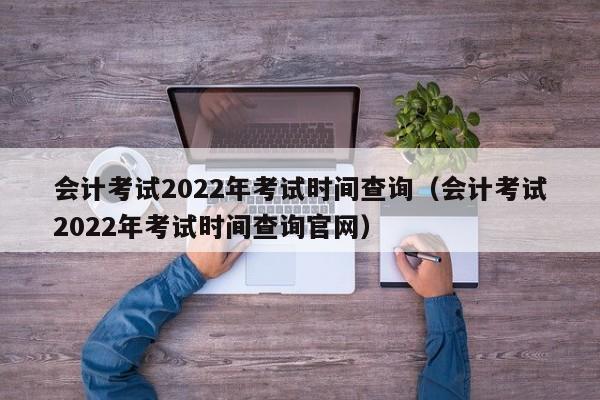 会计考试2022年考试时间查询（会计考试2022年考试时间查询官网）