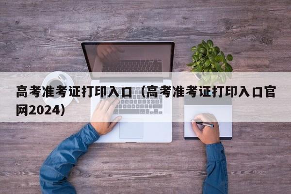 高考准考证打印入口（高考准考证打印入口官网2024）