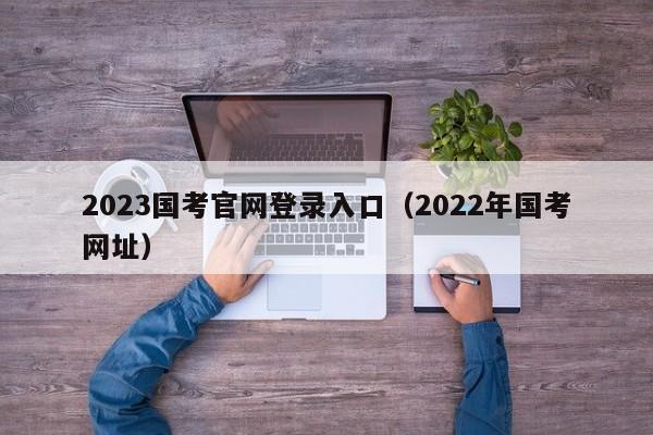 2023国考官网登录入口（2022年国考网址）