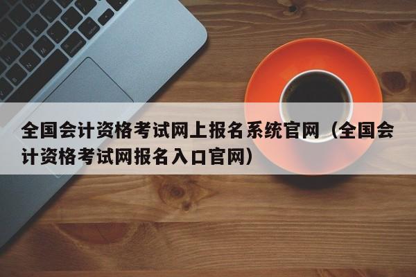 全国会计资格考试网上报名系统官网（全国会计资格考试网报名入口官网）