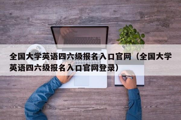 全国大学英语四六级报名入口官网（全国大学英语四六级报名入口官网登录）