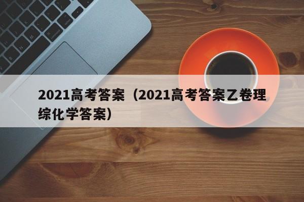 2021高考答案（2021高考答案乙卷理综化学答案）