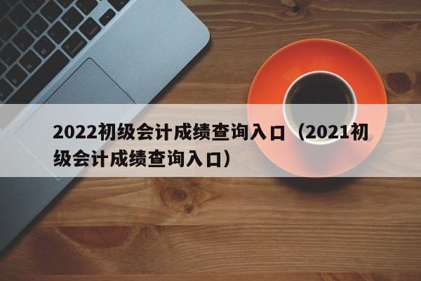 2022初级会计成绩查询入口（2021初级会计成绩查询入口）