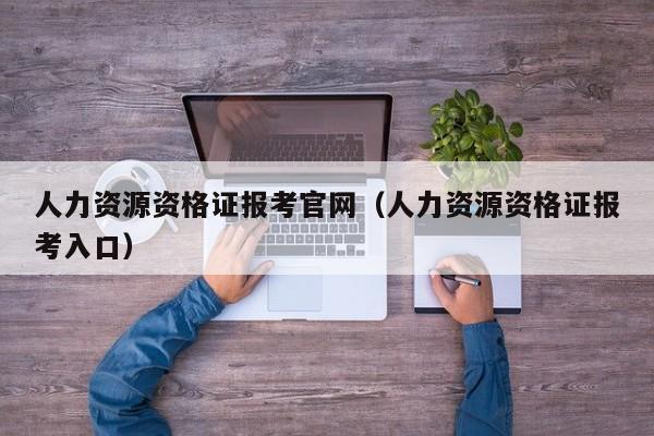 人力资源资格证报考官网（人力资源资格证报考入口）