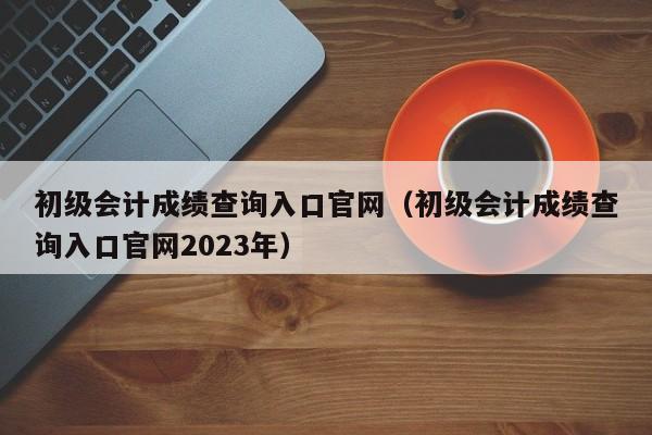 初级会计成绩查询入口官网（初级会计成绩查询入口官网2023年）