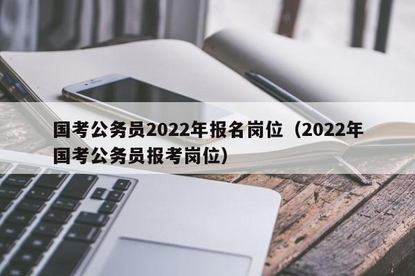 国考公务员2022年报名岗位（2022年国考公务员报考岗位）