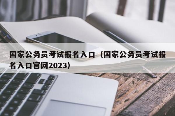 国家公务员考试报名入口（国家公务员考试报名入口官网2023）