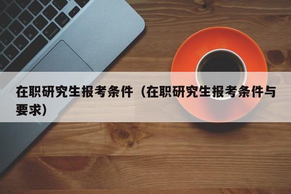 在职研究生报考条件（在职研究生报考条件与要求）