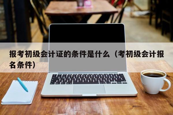 报考初级会计证的条件是什么（考初级会计报名条件）