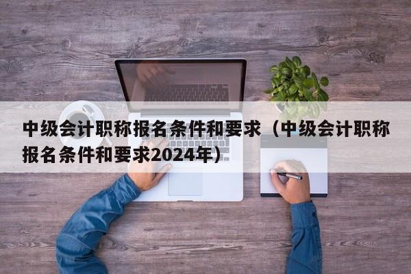 中级会计职称报名条件和要求（中级会计职称报名条件和要求2024年）