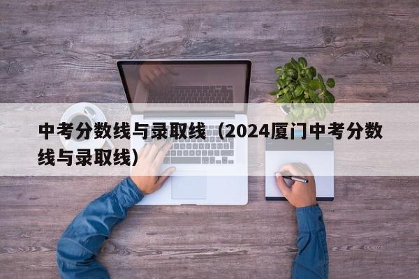 中考分数线与录取线（2024厦门中考分数线与录取线）