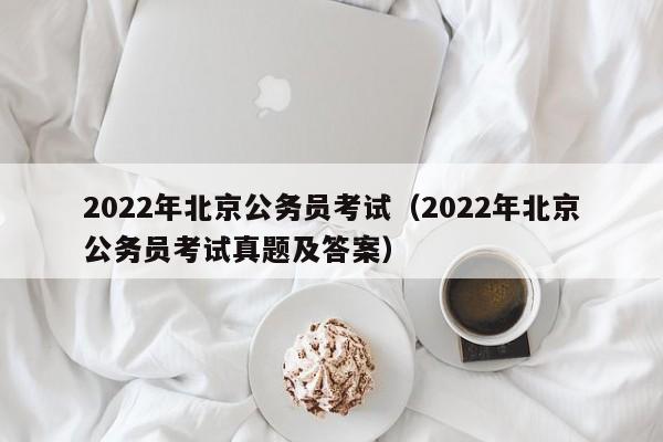 2022年北京公务员考试（2022年北京公务员考试真题及答案）