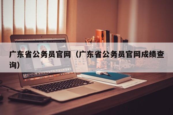 广东省公务员官网（广东省公务员官网成绩查询）