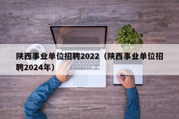 陕西事业单位招聘2022（陕西事业单位招聘2024年）