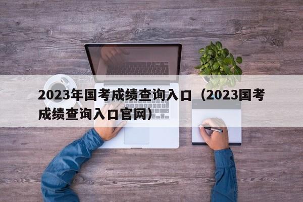 2023年国考成绩查询入口（2023国考成绩查询入口官网）