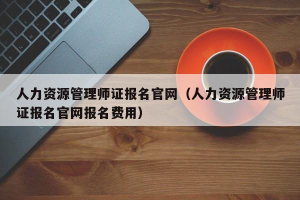 人力资源管理师证报名官网（人力资源管理师证报名官网报名费用）