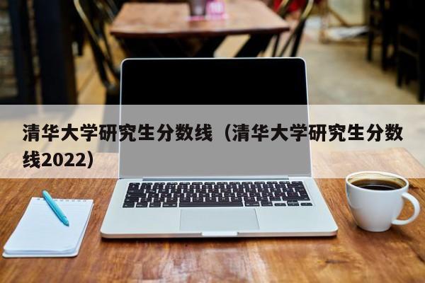 清华大学研究生分数线（清华大学研究生分数线2022）