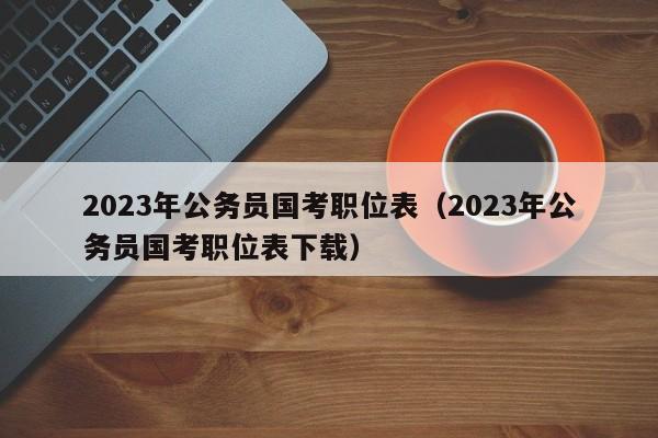 2023年公务员国考职位表（2023年公务员国考职位表下载）