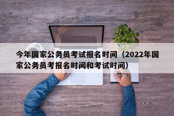 今年国家公务员考试报名时间（2022年国家公务员考报名时间和考试时间）