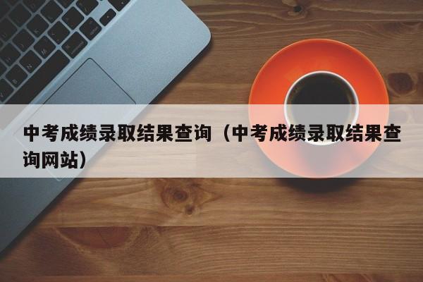 中考成绩录取结果查询（中考成绩录取结果查询网站）