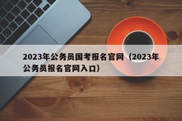 2023年公务员国考报名官网（2023年公务员报名官网入口）