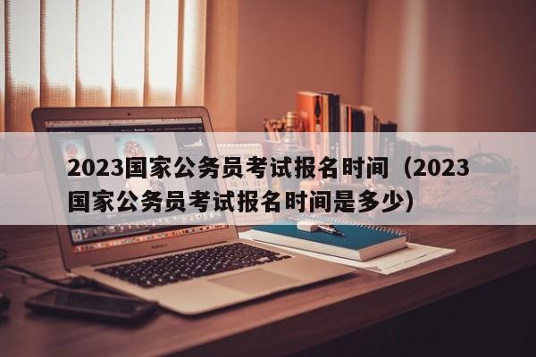 2023国家公务员考试报名时间（2023国家公务员考试报名时间是多少）