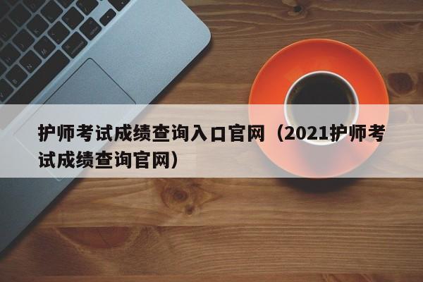 护师考试成绩查询入口官网（2021护师考试成绩查询官网）