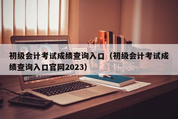 初级会计考试成绩查询入口（初级会计考试成绩查询入口官网2023）