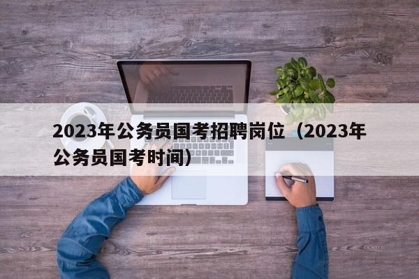 2023年公务员国考招聘岗位（2023年公务员国考时间）