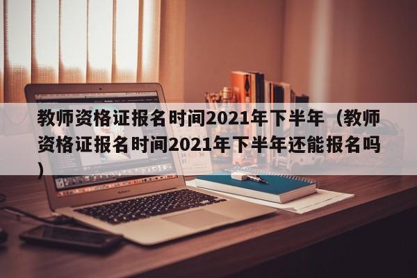 教师资格证报名时间2021年下半年（教师资格证报名时间2021年下半年还能报名吗）