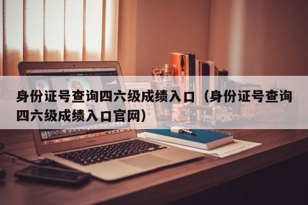 身份证号查询四六级成绩入口（身份证号查询四六级成绩入口官网）