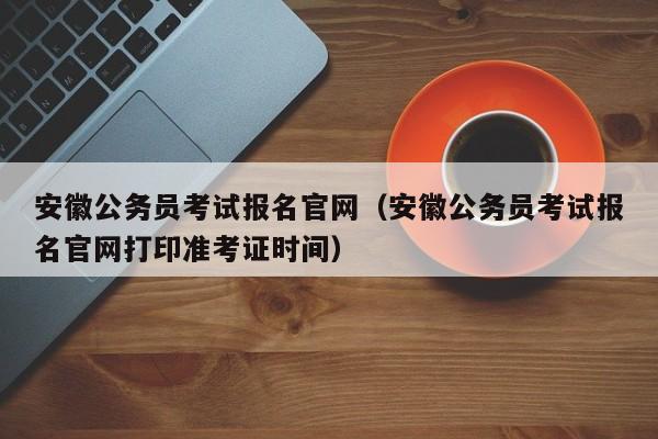 安徽公务员考试报名官网（安徽公务员考试报名官网打印准考证时间）