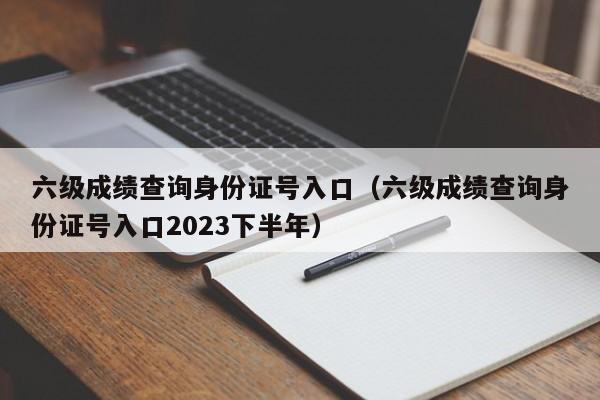 六级成绩查询身份证号入口（六级成绩查询身份证号入口2023下半年）