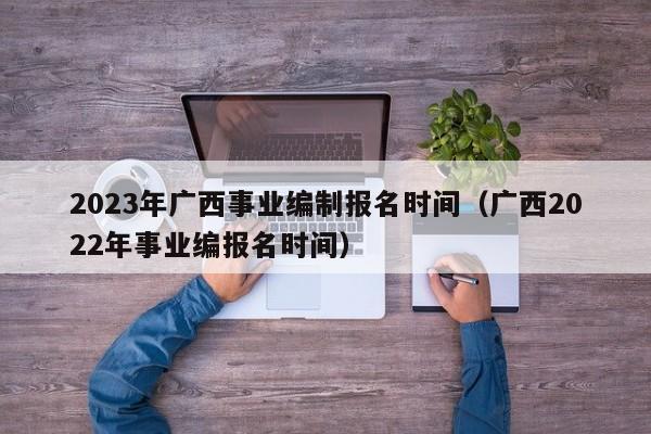 2023年广西事业编制报名时间（广西2022年事业编报名时间）