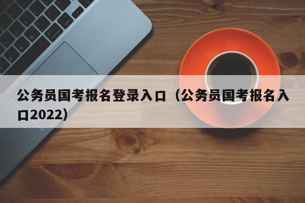 公务员国考报名登录入口（公务员国考报名入口2022）