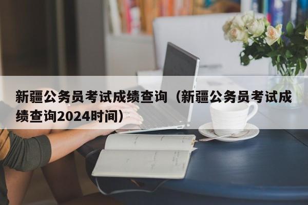 新疆公务员考试成绩查询（新疆公务员考试成绩查询2024时间）