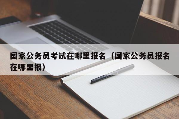 国家公务员考试在哪里报名（国家公务员报名在哪里报）