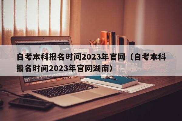 自考本科报名时间2023年官网（自考本科报名时间2023年官网湖南）