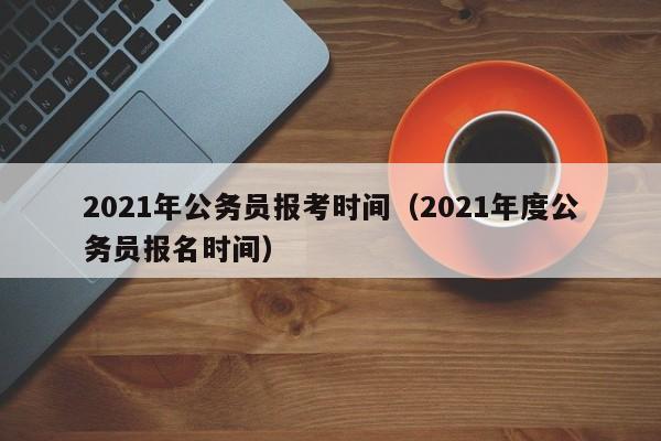 2021年公务员报考时间（2021年度公务员报名时间）