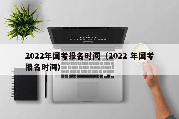 2022年国考报名时间（2022 年国考报名时间）