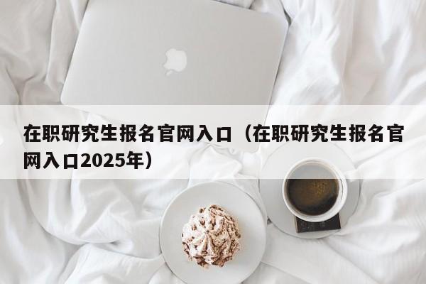 在职研究生报名官网入口（在职研究生报名官网入口2025年）