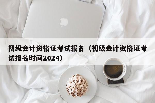 初级会计资格证考试报名（初级会计资格证考试报名时间2024）